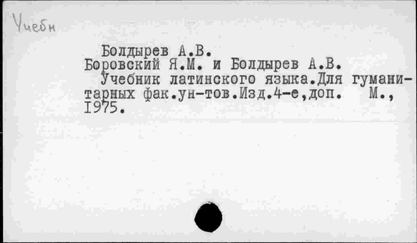 ﻿
Болдырев А.В.
Боровский Я.М. и Болдырев А.В.
Учебник латинского языка.Для гуманитарных фак.ун-тов.Изд.4-е,доп. М.,